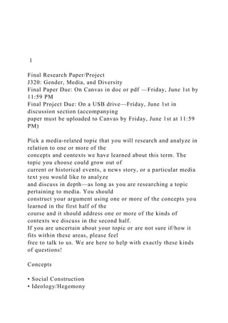 1
Final Research Paper/Project
J320: Gender, Media, and Diversity
Final Paper Due: On Canvas in doc or pdf —Friday, June 1st by
11:59 PM
Final Project Due: On a USB drive—Friday, June 1st in
discussion section (accompanying
paper must be uploaded to Canvas by Friday, June 1st at 11:59
PM)
Pick a media-related topic that you will research and analyze in
relation to one or more of the
concepts and contexts we have learned about this term. The
topic you choose could grow out of
current or historical events, a news story, or a particular media
text you would like to analyze
and discuss in depth—as long as you are researching a topic
pertaining to media. You should
construct your argument using one or more of the concepts you
learned in the first half of the
course and it should address one or more of the kinds of
contexts we discuss in the second half.
If you are uncertain about your topic or are not sure if/how it
fits within these areas, please feel
free to talk to us. We are here to help with exactly these kinds
of questions!
Concepts
• Social Construction
• Ideology/Hegemony
 