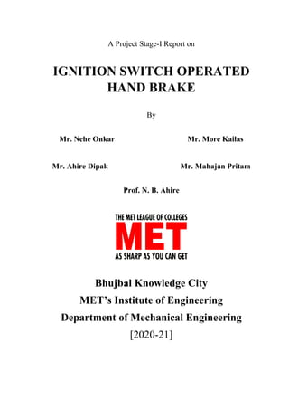 A Project Stage-I Report on
IGNITION SWITCH OPERATED
HAND BRAKE
By
Mr. Nehe Onkar Mr. More Kailas
Mr. Ahire Dipak Mr. Mahajan Pritam
Prof. N. B. Ahire
Bhujbal Knowledge City
MET’s Institute of Engineering
Department of Mechanical Engineering
[2020-21]
 