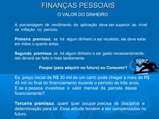 FINANÇAS PESSOAISFINANÇAS PESSOAIS
O VALOR DO DINHEIRO
A porcentagem de rendimento da aplicação deve ser superior ao nível
da inflação no período.
Primeira premissa: se há algum dinheiro a ser recebido, ele deve estar
em mãos o quanto antes.
Segunda premissa: se há algum dinheiro a ser gasto necessariamente,
isto deverá ser feito o mais tardiamente.
Poupar (para adquirir no futuro) ou Consumir?
Ex. preço inicial de R$ 30 mil de um carro pode chegar a mais de R$
45 mil no final do financiamento durante o período de três anos.
E se a pessoa investisse o valor mensal da parcela desse
financiamento?
Terceira premissa: quem quer poupar precisa de disciplina e
determinação para tal. Essa atitude tendem a ser compensadas no
futuro.
 