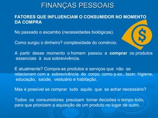 FINANÇAS PESSOAISFINANÇAS PESSOAIS
FATORES QUE INFLUENCIAM O CONSUMIDOR NO MOMENTO
DA COMPRA
No passado o escambo (necessidades biológicas).
Como surgiu o dinheiro? complexidade do comércio.
A partir desse momento o homem passou a comprar os produtos
essenciais à sua sobrevivência.
E atualmente? Compra-se produtos e serviços que não se
relacionam com a sobrevivência do corpo, como p.ex., lazer, higiene,
educação, saúde, vestuário e habitação.
Mas é possível se comprar tudo aquilo que se achar necessário?
Todos os consumidores precisam tomar decisões o tempo todo,
para que priorizem a aquisição de um produto no lugar de outro.
 
