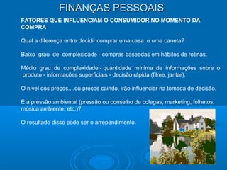 FINANÇAS PESSOAISFINANÇAS PESSOAIS
FATORES QUE INFLUENCIAM O CONSUMIDOR NO MOMENTO DA
COMPRA
Qual a diferença entre decidir comprar uma casa e uma caneta?
Baixo grau de complexidade - compras baseadas em hábitos de rotinas.
Médio grau de complexidade - quantidade mínima de informações sobre o
produto - informações superficiais - decisão rápida (filme, jantar).
O nível dos preços....ou preços caindo, irão influenciar na tomada de decisão.
E a pressão ambiental (pressão ou conselho de colegas, marketing, folhetos,
música ambiente, etc.)?.
O resultado disso pode ser o arrependimento.
 