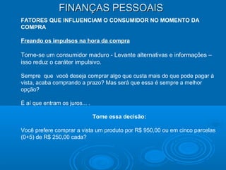 FINANÇAS PESSOAISFINANÇAS PESSOAIS
FATORES QUE INFLUENCIAM O CONSUMIDOR NO MOMENTO DA
COMPRA
Freando os impulsos na hora da compra
Torne-se um consumidor maduro - Levante alternativas e informações –
isso reduz o caráter impulsivo.
Sempre que você deseja comprar algo que custa mais do que pode pagar à
vista, acaba comprando a prazo? Mas será que essa é sempre a melhor
opção?
É aí que entram os juros... .
Tome essa decisão:
Você prefere comprar a vista um produto por R$ 950,00 ou em cinco parcelas
(0+5) de R$ 250,00 cada?
 