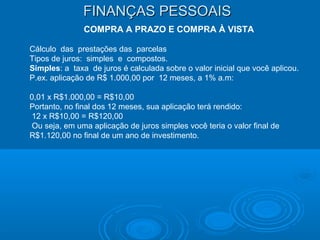 FINANÇAS PESSOAISFINANÇAS PESSOAIS
COMPRA A PRAZO E COMPRA À VISTA
Cálculo das prestações das parcelas
Tipos de juros: simples e compostos.
Simples: a taxa de juros é calculada sobre o valor inicial que você aplicou.
P.ex. aplicação de R$ 1.000,00 por 12 meses, a 1% a.m:
0,01 x R$1.000,00 = R$10,00
Portanto, no final dos 12 meses, sua aplicação terá rendido:
12 x R$10,00 = R$120,00
Ou seja, em uma aplicação de juros simples você teria o valor final de
R$1.120,00 no final de um ano de investimento.
 