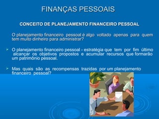 FINANÇAS PESSOAISFINANÇAS PESSOAIS
CONCEITO DE PLANEJAMENTO FINANCEIRO PESSOALCONCEITO DE PLANEJAMENTO FINANCEIRO PESSOAL
O planejamento financeiro pessoal é algo voltado apenas para quemO planejamento financeiro pessoal é algo voltado apenas para quem
tem muito dinheiro para administrar?tem muito dinheiro para administrar?
 O planejamento financeiro pessoal - estratégia que tem por fim último
alcançar os objetivos propostos e acumular recursos que formarão
um patrimônio pessoal.
 Mas quais são as recompensas trazidas por um planejamento
financeiro pessoal?
 