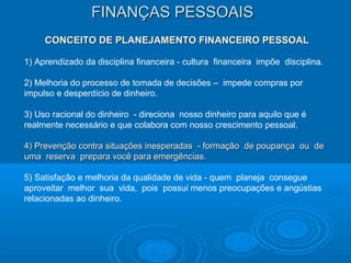 FINANÇAS PESSOAISFINANÇAS PESSOAIS
CONCEITO DE PLANEJAMENTO FINANCEIRO PESSOALCONCEITO DE PLANEJAMENTO FINANCEIRO PESSOAL
1) Aprendizado da disciplina financeira - cultura financeira impõe disciplina.
2) Melhoria do processo de tomada de decisões – impede compras por
impulso e desperdício de dinheiro.
3) Uso racional do dinheiro - direciona nosso dinheiro para aquilo que é
realmente necessário e que colabora com nosso crescimento pessoal.
4) Prevenção contra situações inesperadas - formação de poupança ou de4) Prevenção contra situações inesperadas - formação de poupança ou de
uma reserva prepara você para emergências.uma reserva prepara você para emergências.
5) Satisfação e melhoria da qualidade de vida - quem planeja consegue
aproveitar melhor sua vida, pois possui menos preocupações e angústias
relacionadas ao dinheiro.
 