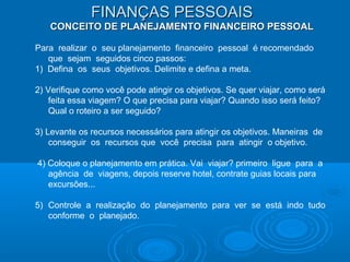 FINANÇAS PESSOAISFINANÇAS PESSOAIS
CONCEITO DE PLANEJAMENTO FINANCEIRO PESSOALCONCEITO DE PLANEJAMENTO FINANCEIRO PESSOAL
Para realizar o seu planejamento financeiro pessoal é recomendado
que sejam seguidos cinco passos:
1) Defina os seus objetivos. Delimite e defina a meta.
2) Verifique como você pode atingir os objetivos. Se quer viajar, como será
feita essa viagem? O que precisa para viajar? Quando isso será feito?
Qual o roteiro a ser seguido?
3) Levante os recursos necessários para atingir os objetivos. Maneiras de
conseguir os recursos que você precisa para atingir o objetivo.
4) Coloque o planejamento em prática. Vai viajar? primeiro ligue para a
agência de viagens, depois reserve hotel, contrate guias locais para
excursões...
5) Controle a realização do planejamento para ver se está indo tudo
conforme o planejado.
 