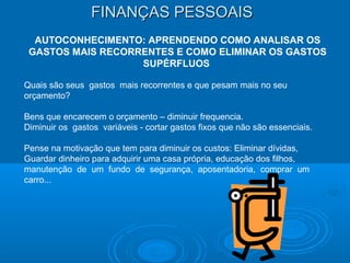 FINANÇAS PESSOAISFINANÇAS PESSOAIS
AUTOCONHECIMENTO: APRENDENDO COMO ANALISAR OS
GASTOS MAIS RECORRENTES E COMO ELIMINAR OS GASTOS
SUPÉRFLUOS
Quais são seus gastos mais recorrentes e que pesam mais no seu
orçamento?
Bens que encarecem o orçamento – diminuir frequencia.
Diminuir os gastos variáveis - cortar gastos fixos que não são essenciais.
Pense na motivação que tem para diminuir os custos: Eliminar dívidas,
Guardar dinheiro para adquirir uma casa própria, educação dos filhos,
manutenção de um fundo de segurança, aposentadoria, comprar um
carro...
 