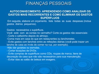 FINANÇAS PESSOAISFINANÇAS PESSOAIS
AUTOCONHECIMENTO: APRENDENDO COMO ANALISAR OS
GASTOS MAIS RECORRENTES E COMO ELIMINAR OS GASTOS
SUPÉRFLUOS
Em seguida, elabore um orçamento. liste todas as suas despesas (inclua
gastos diários pequenos).
Gastos necessários x supérfluos.
Você está com as contas no vermelho? Corte os gastos não essenciais:
- Corte o cafezinho depois do almoço.
-Coma mais em casa do que em restaurantes ou lanchonetes.
- Evite gastos com lanches entre as refeições diárias (você pode trazer um
lanche de casa ao invés de comer na rua, por exemplo).
-Não dar gorjetas ou esmolas.
- Cortar locações de DVDs.
- Evite compras de supérfluos como CDs, roupas de marca, itens de
decoração da casa que não são necessários para sua manutenção.
- Evitar idas ao salão de beleza em exagero.
 