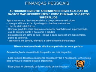 FINANÇAS PESSOAISFINANÇAS PESSOAIS
AUTOCONHECIMENTO: APRENDENDO COMO ANALISAR OS
GASTOS MAIS RECORRENTES E COMO ELIMINAR OS GASTOS
SUPÉRFLUOS
Agora vamos aos itens necessários e que podem ser reduzidos:
- energia elétrica e de água/esgoto - banhos mais curtos.
- Uso de eletroeletrônicos.
- Comprar produtos mais baratos e em menor quantidade no supermercado.
- uso do telefone (tanto o fixo como o celular).
- prestação de um carro de luxo - troque o carro caro por um mais simples.
- plano de telefonia.
- assinatura de jornais, televisão a cabo e internet banda larga.
Não mantenha estilo de vida incompatível com seus ganhos.
Autoavaliação da necessidade dos gastos em três perguntas:
- Esse item de despesa é realmente necessário? Se é necessário, tenho meios
para diminuir o impacto dela no orçamento?
- Esse gasto foi planejado ou foi resultado de um impulso?
 