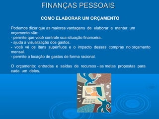 FINANÇAS PESSOAISFINANÇAS PESSOAIS
COMO ELABORAR UM ORÇAMENTO
Podemos dizer que as maiores vantagens de elaborar e manter um
orçamento são:
- permite que você controle sua situação financeira.
- ajuda a visualização dos gastos.
- você vê os itens supérfluos e o impacto dessas compras no orçamento
mensal.
- permite a locação de gastos de forma racional.
O orçamento: entradas e saídas de recursos - as metas propostas para
cada um deles.
 