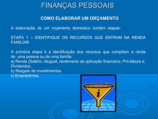 FINANÇAS PESSOAISFINANÇAS PESSOAIS
COMO ELABORAR UM ORÇAMENTO
A elaboração de um orçamento doméstico contém etapas:
ETAPA 1 – IDENTIFIQUE OS RECURSOS QUE ENTRAM NA RENDA
FAMILIAR
A primeira etapa é a identificação dos recursos que compõem a renda
de uma pessoa ou de uma família:
a) Renda (Salário, Aluguel, rendimento de aplicação financeira, Pró-labore e,
Dividendos.
b) Resgate de investimentos.
c) Empréstimos.
 