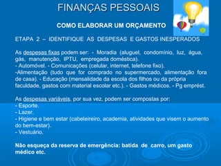 FINANÇAS PESSOAISFINANÇAS PESSOAIS
COMO ELABORAR UM ORÇAMENTO
ETAPA 2 – IDENTIFIQUE AS DESPESAS E GASTOS INESPERADOS
As despesas fixas podem ser: - Moradia (aluguel, condomínio, luz, água,
gás, manutenção, IPTU, empregada doméstica).
- Automóvel. - Comunicações (celular, internet, telefone fixo).
-Alimentação (tudo que for comprado no supermercado, alimentação fora
de casa). - Educação (mensalidade da escola dos filhos ou da própria
faculdade, gastos com material escolar etc.). - Gastos médicos. - Pg emprést.
As despesas variáveis, por sua vez, podem ser compostas por:
- Esporte.
- Lazer.
- Higiene e bem estar (cabeleireiro, academia, atividades que visem o aumento
do bem-estar).
- Vestuário.
Não esqueça da reserva de emergência: batida de carro, um gasto
médico etc.
 