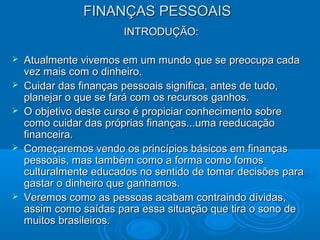 FINANÇAS PESSOAISFINANÇAS PESSOAIS
INTRODUÇÃO:INTRODUÇÃO:
 Atualmente vivemos em um mundo que se preocupa cadaAtualmente vivemos em um mundo que se preocupa cada
vez mais com o dinheiro.vez mais com o dinheiro.
 Cuidar das finanças pessoais significa, antes de tudo,Cuidar das finanças pessoais significa, antes de tudo,
planejar o que se fará com os recursos ganhos.planejar o que se fará com os recursos ganhos.
 O objetivo deste curso é propiciar conhecimento sobreO objetivo deste curso é propiciar conhecimento sobre
como cuidar das próprias finanças...uma reeducaçãocomo cuidar das próprias finanças...uma reeducação
financeira.financeira.
 Começaremos vendo os princípios básicos em finançasComeçaremos vendo os princípios básicos em finanças
pessoais, mas também como a forma como fomospessoais, mas também como a forma como fomos
culturalmente educados no sentido de tomar decisões paraculturalmente educados no sentido de tomar decisões para
gastar o dinheiro que ganhamos.gastar o dinheiro que ganhamos.
 Veremos como as pessoas acabam contraindo dívidas,Veremos como as pessoas acabam contraindo dívidas,
assim como saídas para essa situação que tira o sono deassim como saídas para essa situação que tira o sono de
muitos brasileiros.muitos brasileiros.
 