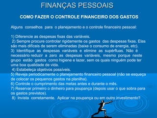 FINANÇAS PESSOAISFINANÇAS PESSOAIS
COMO FAZER O CONTROLE FINANCEIRO DOS GASTOS
Alguns conselhos para o planejamento e o controle financeiro pessoal:
1) Diferencie as despesas fixas das variáveis.
2) Sempre procure controlar rigidamente os gastos das despesas fixas. Elas
são mais difíceis de serem eliminadas (baixe o consumo de energia, etc).
3) Identifique as despesas variáveis e elimine as supérfluas. Não é
necessário reduzir a zero as despesas variáveis, mesmo porque neste
grupo estão gastos como higiene e lazer, sem os quais ninguém pode ter
uma boa qualidade de vida.
4) Estabeleça objetivos possíveis.
5) Reveja periodicamente o planejamento financeiro pessoal (não se esqueça
de colocar os pequenos gastos na planilha).
6) Controle o cumprimento das metas antes e durante o mês.
7) Reservar primeiro o dinheiro para poupança (depois usar o que sobra para
os gastos previstos).
8) Invista corretamente. Aplicar na poupança ou em outro investimento?
 