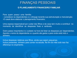 FINANÇAS PESSOAISFINANÇAS PESSOAIS
O PLANEJAMENTO FINANCEIRO FAMILIAR
Para quem possui uma família:
- considerar os dependentes e o cônjuge durante sua estruturação e manutenção.
-O casal deve elaborar o planejamento financeiro.
Uma esposa responsável por cuidar dos filhos e da casa tem muito a contribuir no
momento de identificar as despesas fixas e variáveis.
Outro passo importante é o cuidado na hora de listar as despesas por dependentes.
Aponte o nome do dependente e o quanto ele gasta e para onde está indo o
dinheiro.
Inclua despesas relativas aos filhos, ainda que sejam pequenas.
Inclua presentes, dinheiro para comer na escola. No fim do mês tudo isso faz
diferença no orçamento.
 