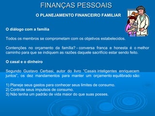 FINANÇAS PESSOAISFINANÇAS PESSOAIS
O PLANEJAMENTO FINANCEIRO FAMILIAR
O diálogo com a família
Todos os membros se comprometam com os objetivos estabelecidos.
Contenções no orçamento da família? - conversa franca e honesta é o melhor
caminho para que se indiquem as razões daquele sacrifício estar sendo feito.
O casal e o dinheiro
Segundo Gustavo Cerbasi, autor do livro ”Casais inteligentes enriquecem
juntos”, os dez mandamentos para manter um orçamento equilibrado são:
1) Planeje seus gastos para conhecer seus limites de consumo.
2) Controle seus impulsos de consumo.
3) Não tenha um padrão de vida maior do que suas posses.
 