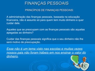 FINANÇAS PESSOAISFINANÇAS PESSOAIS
PRINCÍPIOS DE FINANÇAS PESSOAIS:PRINCÍPIOS DE FINANÇAS PESSOAIS:
A administração das finanças pessoais, baseada na educação
financeira, não é assunto só para quem tem muito dinheiro e quer
cuidar dele.
Aqueles que se preocupam com as finanças pessoais são aquelas
apegadas ao dinheiro?
Cuidar das finanças pessoais significa que o seu dinheiro não lhe
será motivo de preocupação.
Esse não é um tema visto nas escolas e muitas vezes
nossos pais não foram hábeis em nos ensinar o valor do
dinheiro.
 