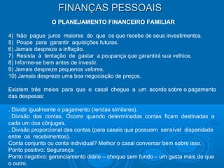 FINANÇAS PESSOAISFINANÇAS PESSOAIS
O PLANEJAMENTO FINANCEIRO FAMILIAR
4) Não pague juros maiores do que os que recebe de seus investimentos.
5) Poupe para garantir aquisições futuras.
6) Jamais despreze a inflação.
7) Resista à tentação de gastar a poupança que garantirá sua velhice.
8) Informe-se bem antes de investir.
9) Jamais despreze pequenos valores.
10) Jamais despreze uma boa negociação de preços.
Existem três meios para que o casal chegue a um acordo sobre o pagamento
das despesas:
. Dividir igualmente o pagamento (rendas similares).
. Divisão das contas. Ocorre quando determinadas contas ficam destinadas a
cada um dos cônjuges.
. Divisão proporcional das contas (para casais que possuem sensível disparidade
entre os recebimentos).
Conta conjunta ou conta individual? Melhor o casal conversar bem sobre isso.
Ponto positivo: Segurança
Ponto negativo: gerenciamento diário – cheque sem fundo – um gasta mais do que
o outro.
 