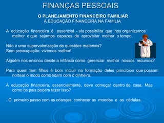 FINANÇAS PESSOAISFINANÇAS PESSOAIS
O PLANEJAMENTO FINANCEIRO FAMILIAR
A EDUCAÇÃO FINANCEIRA NA FAMÍLIA
A educação financeira é essencial - ela possibilita que nos organizemos
melhor e que sejamos capazes de aproveitar melhor o tempo.
Não é uma supervalorização de questões materiais?
Sem preocupação, vivemos melhor!
Alguém nos ensinou desde a infância como gerenciar melhor nossos recursos?
Para quem tem filhos é bom incluir na formação deles princípios que possam
nortear o modo como lidam com o dinheiro.
A educação financeira, essencialmente, deve começar dentro de casa. Mas
como os pais podem fazer isso?
. O primeiro passo com as crianças: conhecer as moedas e as cédulas.
 