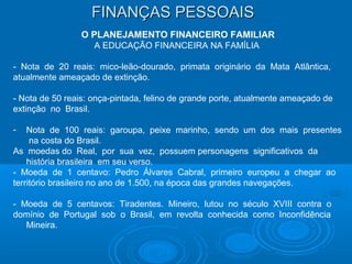 FINANÇAS PESSOAISFINANÇAS PESSOAIS
O PLANEJAMENTO FINANCEIRO FAMILIAR
A EDUCAÇÃO FINANCEIRA NA FAMÍLIA
- Nota de 20 reais: mico-leão-dourado, primata originário da Mata Atlântica,
atualmente ameaçado de extinção.
- Nota de 50 reais: onça-pintada, felino de grande porte, atualmente ameaçado de
extinção no Brasil.
- Nota de 100 reais: garoupa, peixe marinho, sendo um dos mais presentes
na costa do Brasil.
As moedas do Real, por sua vez, possuem personagens significativos da
história brasileira em seu verso.
- Moeda de 1 centavo: Pedro Álvares Cabral, primeiro europeu a chegar ao
território brasileiro no ano de 1.500, na época das grandes navegações.
- Moeda de 5 centavos: Tiradentes. Mineiro, lutou no século XVIII contra o
domínio de Portugal sob o Brasil, em revolta conhecida como Inconfidência
Mineira.
 