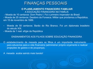 FINANÇAS PESSOAISFINANÇAS PESSOAIS
O PLANEJAMENTO FINANCEIRO FAMILIAR
A EDUCAÇÃO FINANCEIRA NA FAMÍLIA
- Moeda de 10 centavos: Dom Pedro I. Foi o primeiro imperador do Brasil.
- Moeda de 25 centavos: Deodoro da Fonseca. Militar que proclamou a República,
em 15 de novembro de 1889.
- Moeda de 50 centavos: Barão do Rio Branco. Foi um diplomata brasileiro
do século XIX.
- Moeda de 1 real: efígie da República
ENSINAMENTOS AOS FILHOS SOBRE EDUCAÇÃO FINANCEIRA
O estabelecimento de mesada para os filhos é um importante instrumento
para educá-los para a vida financeira (administrar próprio orçamento e realizar
projeções de gastos e de poupança).
A mesada acaba saindo mais barato!
 