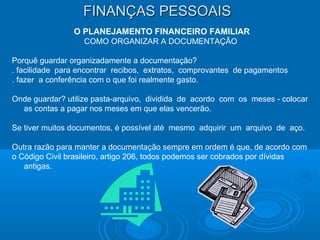 FINANÇAS PESSOAISFINANÇAS PESSOAIS
O PLANEJAMENTO FINANCEIRO FAMILIAR
COMO ORGANIZAR A DOCUMENTAÇÃO
Porquê guardar organizadamente a documentação?
. facilidade para encontrar recibos, extratos, comprovantes de pagamentos
. fazer a conferência com o que foi realmente gasto.
Onde guardar? utilize pasta-arquivo, dividida de acordo com os meses - colocar
as contas a pagar nos meses em que elas vencerão.
Se tiver muitos documentos, é possível até mesmo adquirir um arquivo de aço.
Outra razão para manter a documentação sempre em ordem é que, de acordo com
o Código Civil brasileiro, artigo 206, todos podemos ser cobrados por dívidas
antigas.
 