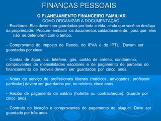 FINANÇAS PESSOAISFINANÇAS PESSOAIS
O PLANEJAMENTO FINANCEIRO FAMILIAR
COMO ORGANIZAR A DOCUMENTAÇÃO
- Escrituras. Elas devem ser guardadas por toda a vida, ainda que você se desfaça
da propriedade. Procure embalar os documentos cuidadosamente, para que eles
não se deteriorem com o tempo.
- Comprovante do Imposto de Renda, do IPVA e do IPTU. Devem ser
guardados por cinco.
- Contas de água, luz, telefone, gás, cartão de crédito, condomínio,
comprovantes de mensalidades escolares e de pagamento de parcelas do
financiamento de imóveis devem ser guardados por cinco anos.
- Notas de serviço de profissionais liberais (médicos, advogados, professor
particular) devem ser guardados por, no mínimo, cinco anos.
- Recibo de pagamento de salário (holerite ou contracheque). Guarde por
cinco anos.
- Contrato de locação e comprovantes de pagamento de aluguel. Deve ser
guardado por três anos.
 