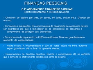 FINANÇAS PESSOAISFINANÇAS PESSOAIS
O PLANEJAMENTO FINANCEIRO FAMILIAR
COMO ORGANIZAR A DOCUMENTAÇÃO
- Contratos de seguro (de vida, de saúde, de carro, imóvel etc.). Guardar por
um ano.
- Consórcios e prestações. Os comprovantes de pagamento de consórcios devem
ser guardados até que o fornecedor dê ao participante do consórcio o
comprovante de quitação das prestações.
- Comprovante de pagamento do INSS de autônomo. Deve ser guardado até o
momento da aposentadoria.
- Notas fiscais. A recomendação é que as notas fiscais de bens duráveis
sejam guardadas até o final da garantia destes.
- Comprovantes de depósito bancário. Guarde o comprovante até se certificar
que o dinheiro foi efetivamente debitado na conta de destino.
 