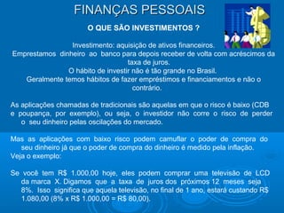 FINANÇAS PESSOAISFINANÇAS PESSOAIS
O QUE SÃO INVESTIMENTOS ?
Investimento: aquisição de ativos financeiros.
Emprestamos dinheiro ao banco para depois receber de volta com acréscimos da
taxa de juros.
O hábito de investir não é tão grande no Brasil.
Geralmente temos hábitos de fazer empréstimos e financiamentos e não o
contrário.
As aplicações chamadas de tradicionais são aquelas em que o risco é baixo (CDB
e poupança, por exemplo), ou seja, o investidor não corre o risco de perder
o seu dinheiro pelas oscilações do mercado.
Mas as aplicações com baixo risco podem camuflar o poder de compra do
seu dinheiro já que o poder de compra do dinheiro é medido pela inflação.
Veja o exemplo:
Se você tem R$ 1.000,00 hoje, eles podem comprar uma televisão de LCD
da marca X. Digamos que a taxa de juros dos próximos 12 meses seja
8%. Isso significa que aquela televisão, no final de 1 ano, estará custando R$
1.080,00 (8% x R$ 1.000,00 = R$ 80,00).
 