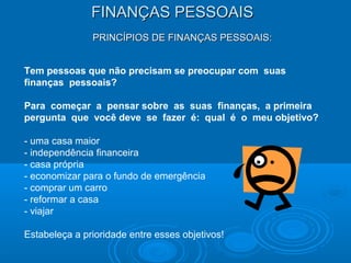 FINANÇAS PESSOAISFINANÇAS PESSOAIS
PRINCÍPIOS DE FINANÇAS PESSOAIS:PRINCÍPIOS DE FINANÇAS PESSOAIS:
Tem pessoas que não precisam se preocupar com suas
finanças pessoais?
Para começar a pensar sobre as suas finanças, a primeira
pergunta que você deve se fazer é: qual é o meu objetivo?
- uma casa maior
- independência financeira
- casa própria
- economizar para o fundo de emergência
- comprar um carro
- reformar a casa
- viajar
Estabeleça a prioridade entre esses objetivos!
 