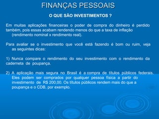 FINANÇAS PESSOAISFINANÇAS PESSOAIS
O QUE SÃO INVESTIMENTOS ?
Em muitas aplicações financeiras o poder de compra do dinheiro é perdido
também, pois essas acabam rendendo menos do que a taxa de inflação
(rendimento nominal x rendimento real).
Para avaliar se o investimento que você está fazendo é bom ou ruim, veja
as seguintes dicas:
1) Nunca compare o rendimento do seu investimento com o rendimento da
caderneta de poupança.
2) A aplicação mais segura no Brasil é a compra de títulos públicos federais.
Eles podem ser comprados por qualquer pessoa física a partir do
investimento de R$ 200,00. Os títulos públicos rendem mais do que a
poupança e o CDB, por exemplo.
 