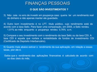 FINANÇAS PESSOAISFINANÇAS PESSOAIS
O QUE SÃO INVESTIMENTOS ?
3) Não caia no erro de investir em poupança caso queira ter um rendimento real
do dinheiro e não apenas manter ele guardado.
4) Outro bom investimento é no LFT, título público, cujo rendimento está de
acordo com a taxa Selic. Para fazer uma comparação, em 2005, a Selic rendeu
1,51% ao mês enquanto a poupança rendeu 0,76% a.m.
5) Compare o seu investimento com o rendimento da taxa Selic ou da taxa CDI. A
taxa CDI é aquela que norteia a rentabilidade de fundos de investimento CDI
(Certificado de Depósito Interbancário).
6) Quanto mais abaixo estiver o rendimento da sua aplicação, em relação a essas
taxas, pior ele é.
Saiba que o rendimento das aplicações financeiras é calculado de acordo com
os dias úteis do mês.
 