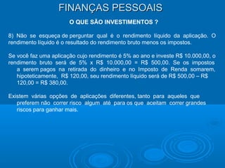 FINANÇAS PESSOAISFINANÇAS PESSOAIS
O QUE SÃO INVESTIMENTOS ?
8) Não se esqueça de perguntar qual é o rendimento líquido da aplicação. O
rendimento líquido é o resultado do rendimento bruto menos os impostos.
Se você faz uma aplicação cujo rendimento é 5% ao ano e investe R$ 10.000,00, o
rendimento bruto será de 5% x R$ 10.000,00 = R$ 500,00. Se os impostos
a serem pagos na retirada do dinheiro e no Imposto de Renda somarem,
hipoteticamente, R$ 120,00, seu rendimento líquido será de R$ 500,00 – R$
120,00 = R$ 380,00.
Existem várias opções de aplicações diferentes, tanto para aqueles que
preferem não correr risco algum até para os que aceitam correr grandes
riscos para ganhar mais.
 