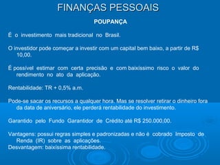 FINANÇAS PESSOAISFINANÇAS PESSOAIS
POUPANÇA
É o investimento mais tradicional no Brasil.
O investidor pode começar a investir com um capital bem baixo, a partir de R$
10,00.
É possível estimar com certa precisão e com baixíssimo risco o valor do
rendimento no ato da aplicação.
Rentabilidade: TR + 0,5% a.m.
Pode-se sacar os recursos a qualquer hora. Mas se resolver retirar o dinheiro fora
da data de aniversário, ele perderá rentabilidade do investimento.
Garantido pelo Fundo Garantidor de Crédito até R$ 250.000,00.
Vantagens: possui regras simples e padronizadas e não é cobrado Imposto de
Renda (IR) sobre as aplicações.
Desvantagem: baixíssima rentabilidade.
 
