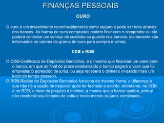 FINANÇAS PESSOAISFINANÇAS PESSOAIS
OURO
O ouro é um investimento reconhecidamente como seguro e pode ser feito através
dos bancos. As barras de ouro compradas podem ficar com o comprador ou ele
poderá contratar um serviço de custódia ou guarda nos bancos. diariamente são
informados os valores do grama do ouro para compra e venda.
CDB e RDB
O CDB-Certificado de Depósitos Bancários, é o mesmo que financiar um valor para
o banco, em que ao final do prazo estabelecido o banco pagará o valor que foi
emprestado acrescido de juros, ou seja receberá o dinheiro investido mais um
lucro do tempo passado.
O RDB-Recibo de Depósitos Bancários funciona da mesma forma, a diferença é
que não há a opção de negociar após ter fechado o acordo, entretanto, no CDB
e no RDB, o risco de prejuízo é mínimo, a menos que o banco quebre, pois ai
não receberá seu dinheiro de volta e muito menos os juros combinado.
 