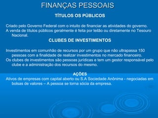 FINANÇAS PESSOAISFINANÇAS PESSOAIS
TÍTULOS OS PÚBLICOS
Criado pelo Governo Federal com o intuito de financiar as atividades do governo.
A venda de títulos públicos geralmente é feita por leilão ou diretamente no Tesouro
Nacional.
CLUBES DE INVESTIMENTOS
Investimentos em comunhão de recursos por um grupo que não ultrapassa 150
pessoas com a finalidade de realizar investimentos no mercado financeiro.
Os clubes de investimentos são pessoas jurídicas e tem um gestor responsável pelo
clube e a administração dos recursos do mesmo.
AÇÕES
Ativos de empresas com capital aberto ou S.A Sociedade Anônima - negociadas em
bolsas de valores – A pessoa se torna sócia da empresa.
 