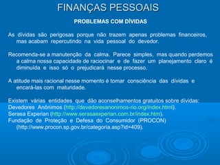 FINANÇAS PESSOAISFINANÇAS PESSOAIS
PROBLEMAS COM DÍVIDAS
As dívidas são perigosas porque não trazem apenas problemas financeiros,
mas acabam repercutindo na vida pessoal do devedor.
Recomenda-se a manutenção da calma. Parece simples, mas quando perdemos
a calma nossa capacidade de raciocinar e de fazer um planejamento claro é
diminuída e isso só o prejudicará nesse processo.
A atitude mais racional nesse momento é tomar consciência das dívidas e
encará-las com maturidade.
Existem várias entidades que dão aconselhamentos gratuitos sobre dívidas:
Devedores Anônimos (http://devedoresanonimos-rio.org/index.html).
Serasa Experian (http://www.serasaexperian.com.br/index.htm).
Fundação de Proteção e Defesa do Consumidor (PROCON)
(http://www.procon.sp.gov.br/categoria.asp?id=409).
 