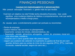 FINANÇAS PESSOAISFINANÇAS PESSOAIS
CAUSAS DO ENDIVIDAMENTO E NEGOCIAÇÕES
Não possuir educação financeira e gastar mais do que recebe.
Você tem um objetivo na vida? Então tenha disciplina financeira. Isso pode
significar uma mudança drástica de hábitos e comportamentos, mas que serão
recompensados a médio e longo prazo.
As causas para o endividamento podem ser pontuais ou recorrentes:
- Perda de emprego.
- Gastos médicos não previstos no planejamento.
- Casamento: compra de móveis, eletrodomésticos, etc.
- Separação: pensão alimentícia, advogados, custos do processo, morar em
uma nova casa, mobiliá-la.
- Acidente com o carro quando esse não possui seguro.
- viagem que acabará não cabendo no orçamento ou gastos de final de ano sem
guardar dinheiro para as contas do início do ano seguinte (IPVA, IPTU, matrícula
na escola, material escolar, seguro do carro etc.).
 