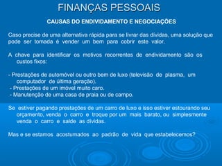 FINANÇAS PESSOAISFINANÇAS PESSOAIS
CAUSAS DO ENDIVIDAMENTO E NEGOCIAÇÕES
Caso precise de uma alternativa rápida para se livrar das dívidas, uma solução que
pode ser tomada é vender um bem para cobrir este valor.
A chave para identificar os motivos recorrentes de endividamento são os
custos fixos:
- Prestações de automóvel ou outro bem de luxo (televisão de plasma, um
computador de última geração).
- Prestações de um imóvel muito caro.
- Manutenção de uma casa de praia ou de campo.
Se estiver pagando prestações de um carro de luxo e isso estiver estourando seu
orçamento, venda o carro e troque por um mais barato, ou simplesmente
venda o carro e salde as dívidas.
Mas e se estamos acostumados ao padrão de vida que estabelecemos?
 