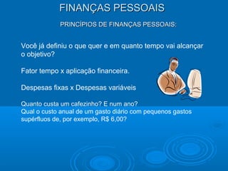 FINANÇAS PESSOAISFINANÇAS PESSOAIS
PRINCÍPIOS DE FINANÇAS PESSOAIS:PRINCÍPIOS DE FINANÇAS PESSOAIS:
Você já definiu o que quer e em quanto tempo vai alcançar
o objetivo?
Fator tempo x aplicação financeira.
Despesas fixas x Despesas variáveis
Quanto custa um cafezinho? E num ano?
Qual o custo anual de um gasto diário com pequenos gastos
supérfluos de, por exemplo, R$ 6,00?
 