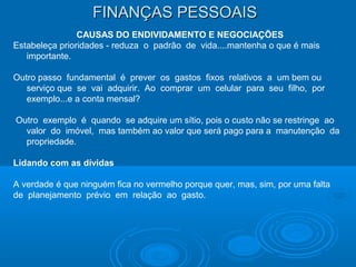 FINANÇAS PESSOAISFINANÇAS PESSOAIS
CAUSAS DO ENDIVIDAMENTO E NEGOCIAÇÕES
Estabeleça prioridades - reduza o padrão de vida....mantenha o que é mais
importante.
Outro passo fundamental é prever os gastos fixos relativos a um bem ou
serviço que se vai adquirir. Ao comprar um celular para seu filho, por
exemplo...e a conta mensal?
Outro exemplo é quando se adquire um sítio, pois o custo não se restringe ao
valor do imóvel, mas também ao valor que será pago para a manutenção da
propriedade.
Lidando com as dívidas
A verdade é que ninguém fica no vermelho porque quer, mas, sim, por uma falta
de planejamento prévio em relação ao gasto.
 