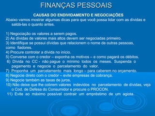 FINANÇAS PESSOAISFINANÇAS PESSOAIS
CAUSAS DO ENDIVIDAMENTO E NEGOCIAÇÕES
Abaixo vamos mostrar algumas dicas para que você possa lidar com as dívidas e
saldá-las o quanto antes.
1) Negociação os valores a serem pagos.
2) As dívidas de valores mais altos devem ser negociadas primeiro.
3) Identifique se possui dívidas que relacionem o nome de outras pessoas,
como fiadores.
4) Procure controlar a dívida no início.
5) Converse com o credor – exponha os motivos – e como pagará os débitos.
6) Dívida no CC - não pague o mínimo todos os meses. Suspenda o
pagamento e negocie o parcelamento do valor.
7) Proponha um parcelamento mais longo – para caberem no orçamento.
8) Negocie direto com o credor – evite empresas de cobrança.
9) Negocie também as taxas de juros.
10) Não deixe que lhe cobrem valores indevidos no parcelamento de dívidas, veja
o Cod. de Defesa do Consumidor e procure o PROCON.
11) Evite ao máximo possível contrair um empréstimo de um agiota.
 