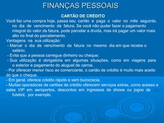 FINANÇAS PESSOAISFINANÇAS PESSOAIS
CARTÃO DE CRÉDITO
Você faz uma compra hoje, passa seu cartão e paga o valor no mês seguinte,
no dia de vencimento da fatura. Se você não puder fazer o pagamento
integral do valor da fatura, pode parcelar a dívida, mas irá pagar um valor mais
alto no final do parcelamento.
Vantagens na sua utilização:
- Marcar o dia de vencimento da fatura no mesmo dia em que recebe o
salário;
- Evita que a pessoa carregue dinheiro ou cheque;
- Sua utilização é obrigatória em algumas situações, como em viagens para
o exterior e pagamento do aluguel de carros.
- Por oferecer menor risco ao comerciante, o cartão de crédito é muito mais aceito
do que o cheque.
- Em geral, oferece crédito rápido e sem burocracia.
- Muitas operadoras de cartões de crédito oferecem serviços extras, como acesso a
salas VIP em aeroportos, descontos em ingressos de shows ou jogos de
futebol, por exemplo.
 