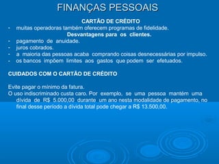 FINANÇAS PESSOAISFINANÇAS PESSOAIS
CARTÃO DE CRÉDITO
- muitas operadoras também oferecem programas de fidelidade.
Desvantagens para os clientes.
- pagamento de anuidade.
- juros cobrados.
- a maioria das pessoas acaba comprando coisas desnecessárias por impulso.
- os bancos impõem limites aos gastos que podem ser efetuados.
CUIDADOS COM O CARTÃO DE CRÉDITO
Evite pagar o mínimo da fatura.
O uso indiscriminado custa caro. Por exemplo, se uma pessoa mantém uma
dívida de R$ 5.000,00 durante um ano nesta modalidade de pagamento, no
final desse período a dívida total pode chegar a R$ 13.500,00.
 
