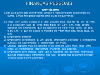 FINANÇAS PESSOAISFINANÇAS PESSOAIS
EMPRÉSTIMO
Saída para quem está com dívidas: contrair e´mpréstimo para saldar todos os
outros. É mais fácil pagar apenas uma dívida do que várias.
Se você tiver várias dívidas e a taxa de juros mais alta for de 5% ao mês,
e a dívida com taxa de juros mais baixa for 0,8% a.m., você deverá
escolher um empréstimo que se aproxime do valor mais baixo, ou seja,
0,8% a.m., e que se afaste o máximo do valor mais alto, nesse caso, 5%
a.m.
1) Empréstimo pessoal;
2) Empréstimo consignado. É um tipo de empréstimo oferecido a funcionários
públicos ou aposentados e pensionistas do INSS.
3) Cheque especial. Mas ele costuma ter as taxas de juros mais altas entre
todas as modalidades - descontrole financeiro das pessoas.
4) Empréstimo com cheque. Este tipo é realizado por agências financeiras
que são encontradas geralmente nas ruas, aquelas que costumam oferecer
“crédito rápido e sem burocracia”.
 