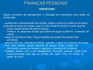 FINANÇAS PESSOAISFINANÇAS PESSOAIS
EMPRÉSTIMO
Alguns conselhos de planejamento e utilização do empréstimo para saldar as
dívidas são:
- quando fizer o levantamento das dívidas, indique o nome do credor ou do banco,
quais são os meios de contato, qual é o valor inicial da dívida e o atual, taxa de
juros e quanto tempo ela está em atraso.
- verifique as pequenas dívidas que podem ser pagas a partir da contenção de
custos.
- pagar as menores dívidas - foque naquelas que podem lhe causar mais
problemas.
- após ter feito isso, sobrarão as dívidas grandes, e agora é o momento de pensar.
- Com esse método, aquela angústia de possuir muitas dívidas vai
diminuindo, porque se começa a organizar a resolução do problema.
- Trabalhe sempre com o seu planejamento financeiro pessoal, vendo onde
pode economizar para que as dívidas não sejam mais um motivo de
perda de sono.
 