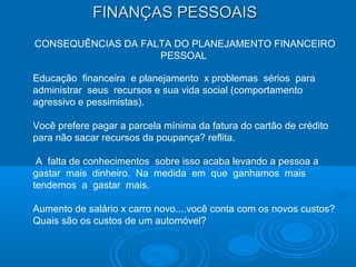 FINANÇAS PESSOAISFINANÇAS PESSOAIS
CONSEQUÊNCIAS DA FALTA DO PLANEJAMENTO FINANCEIRO
PESSOAL
Educação financeira e planejamento x problemas sérios para
administrar seus recursos e sua vida social (comportamento
agressivo e pessimistas).
Você prefere pagar a parcela mínima da fatura do cartão de crédito
para não sacar recursos da poupança? reflita.
A falta de conhecimentos sobre isso acaba levando a pessoa a
gastar mais dinheiro. Na medida em que ganhamos mais
tendemos a gastar mais.
Aumento de salário x carro novo....você conta com os novos custos?
Quais são os custos de um automóvel?
 