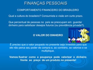 FINANÇAS PESSOAISFINANÇAS PESSOAIS
COMPORTAMENTO FINANCEIRO DO BRASILEIRO
Qual a cultura do brasileiro? Consumista e visão em curto prazo.
Que percentual de pessoas no país se preocupam em guardar
dinheiro para satisfazer desejos futuros (ou previdência privada?).
O VALOR DO DINHEIRO
É preciso que o valor poupado no presente seja investido para que
ele não perca seu poder de compra e, ao contrário, se valorize e se
multiplique.
Vamos Ilustrar como a poupança pode valorizar o dinheiro
frente ao preço de um produto no presente!
 