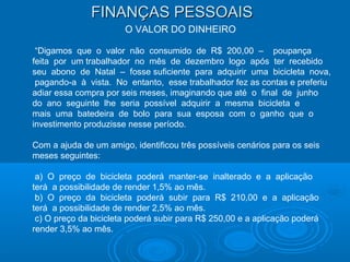 FINANÇAS PESSOAISFINANÇAS PESSOAIS
O VALOR DO DINHEIRO
“Digamos que o valor não consumido de R$ 200,00 – poupança
feita por um trabalhador no mês de dezembro logo após ter recebido
seu abono de Natal – fosse suficiente para adquirir uma bicicleta nova,
pagando-a à vista. No entanto, esse trabalhador fez as contas e preferiu
adiar essa compra por seis meses, imaginando que até o final de junho
do ano seguinte lhe seria possível adquirir a mesma bicicleta e
mais uma batedeira de bolo para sua esposa com o ganho que o
investimento produzisse nesse período.
Com a ajuda de um amigo, identificou três possíveis cenários para os seis
meses seguintes:
a) O preço de bicicleta poderá manter-se inalterado e a aplicação
terá a possibilidade de render 1,5% ao mês.
b) O preço da bicicleta poderá subir para R$ 210,00 e a aplicação
terá a possibilidade de render 2,5% ao mês.
c) O preço da bicicleta poderá subir para R$ 250,00 e a aplicação poderá
render 3,5% ao mês.
 