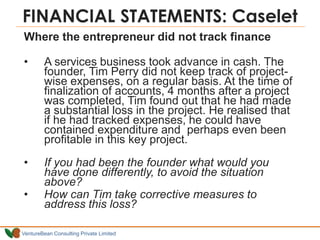 VentureBean Consulting Private Limited
Where the entrepreneur did not track finance
• A services business took advance in cash. The
founder, Tim Perry did not keep track of project-
wise expenses, on a regular basis. At the time of
finalization of accounts, 4 months after a project
was completed, Tim found out that he had made
a substantial loss in the project. He realised that
if he had tracked expenses, he could have
contained expenditure and perhaps even been
profitable in this key project.
• If you had been the founder what would you
have done differently, to avoid the situation
above?
• How can Tim take corrective measures to
address this loss?
FINANCIAL STATEMENTS: Caselet
 